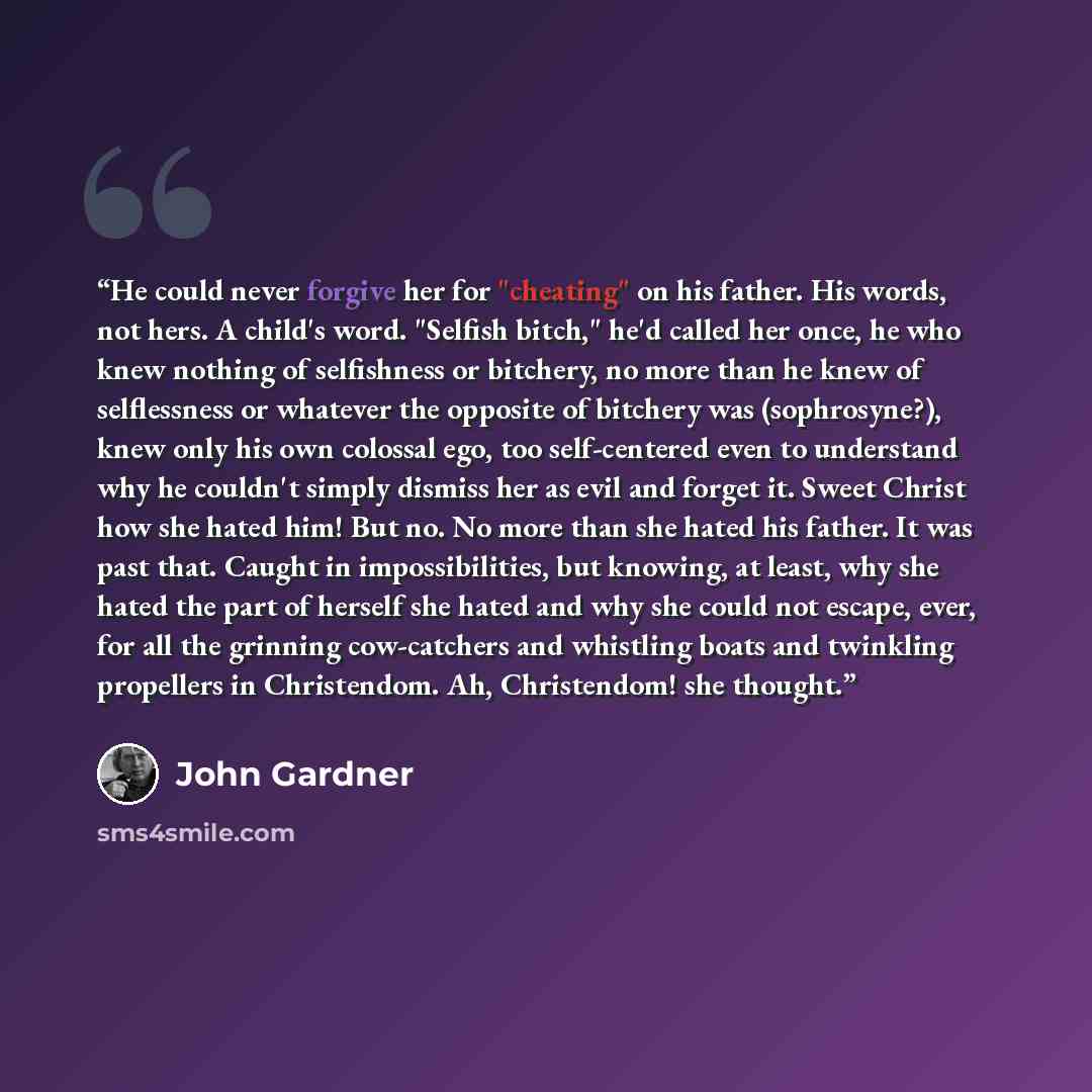 “He could never forgive her for "cheating" on his father. His words, not hers. A child's word. "Selfish bitch," he'd called her once, he who knew nothing of selfishness or bitchery, no more than he knew of selflessness or whatever the opposite of bitchery was (sophrosyne?), knew only his own…” quote by John Gardner