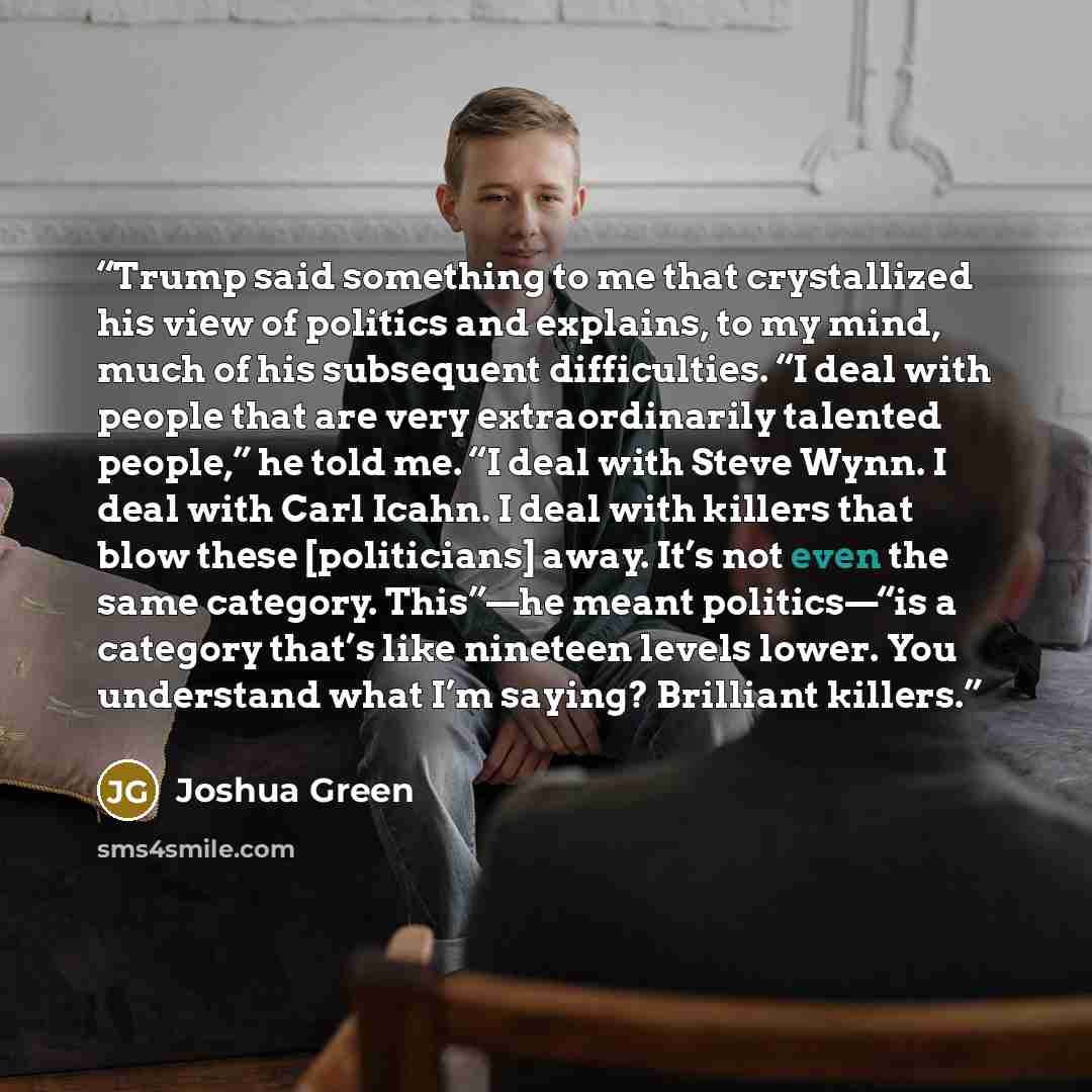 “Trump said something to me that crystallized his view of politics and explains, to my mind, much of his subsequent difficulties. “I deal with people that are very extraordinarily talented people,” he told me. “I deal with Steve Wynn. I deal with Carl Icahn. I deal with killers that blow these…” quote by Joshua Green