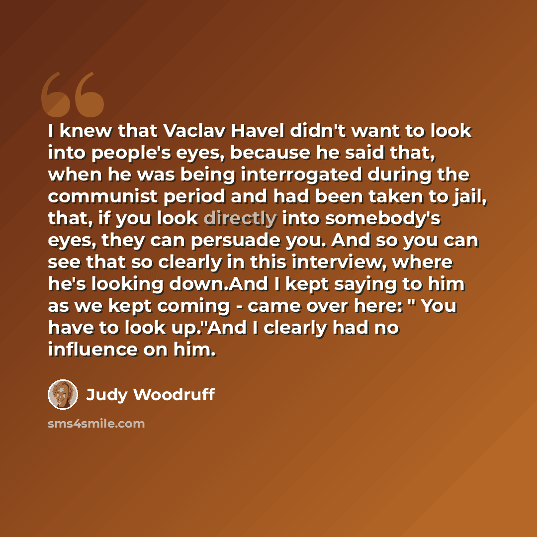 “I knew that Vaclav Havel didn't want to look into people's eyes, because he said that, when he was being interrogated during the communist period and had been taken to jail, that, if you look directly into somebody's eyes, they can persuade you. And so you can see that so clearly in this…” quote by Judy Woodruff