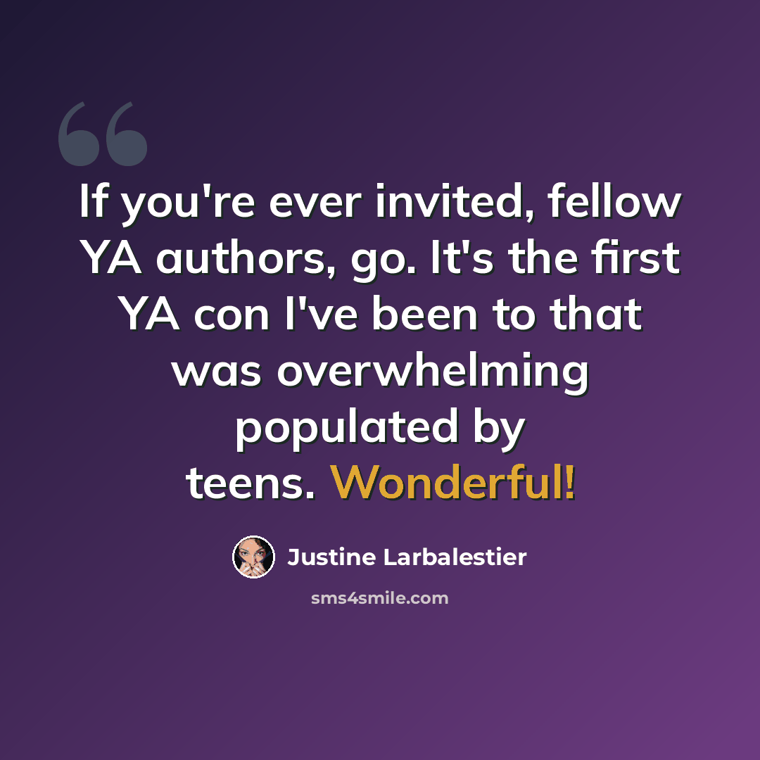“If you're ever invited, fellow YA authors, go. It's the first YA con I've been to that was overwhelming populated by teens. Wonderful!” quote by Justine Larbalestier
