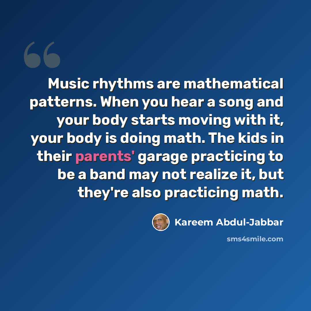 “Music rhythms are mathematical patterns. When you hear a song and your body starts moving with it, your body is doing math. The kids in their parents' garage practicing to be a band may not realize it, but they're also practicing math.” quote by Kareem Abdul-Jabbar