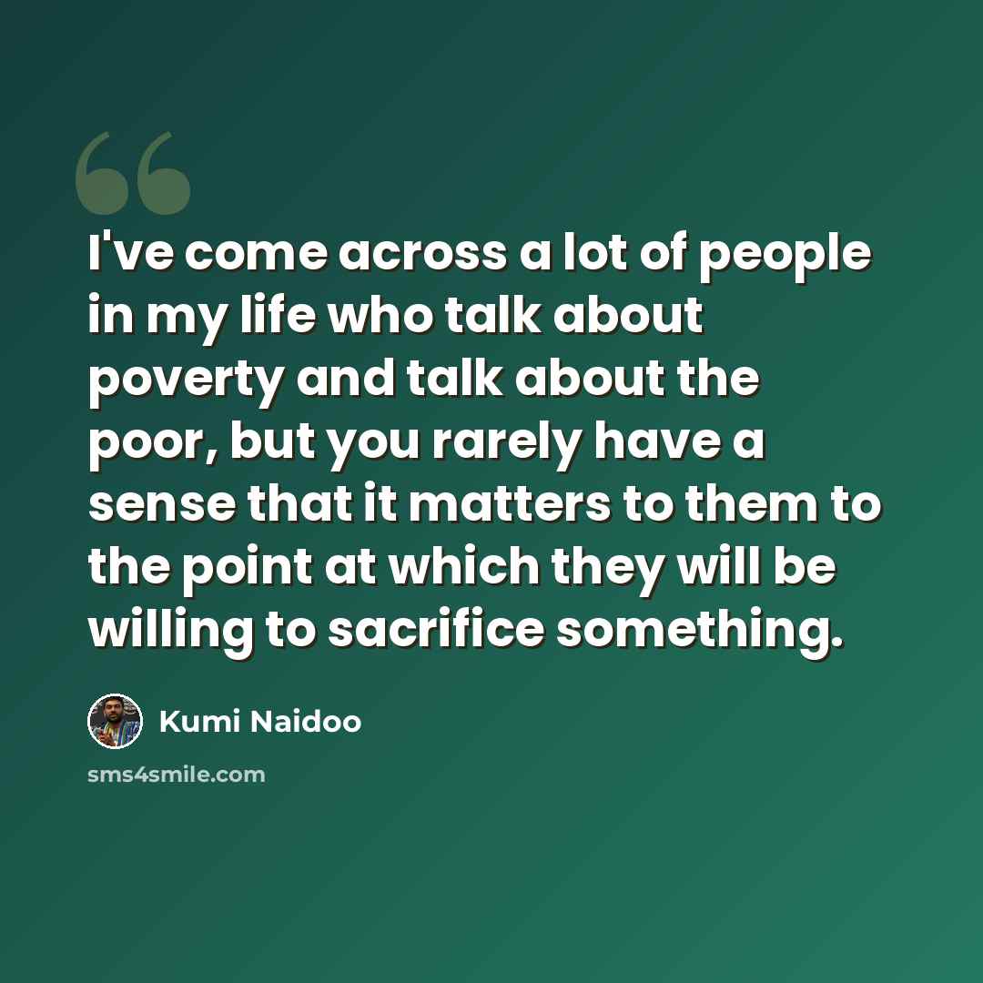 “I've come across a lot of people in my life who talk about poverty and talk about the poor, but you rarely have a sense that it matters to them to the point at which they will be willing to sacrifice something.” quote by Kumi Naidoo
