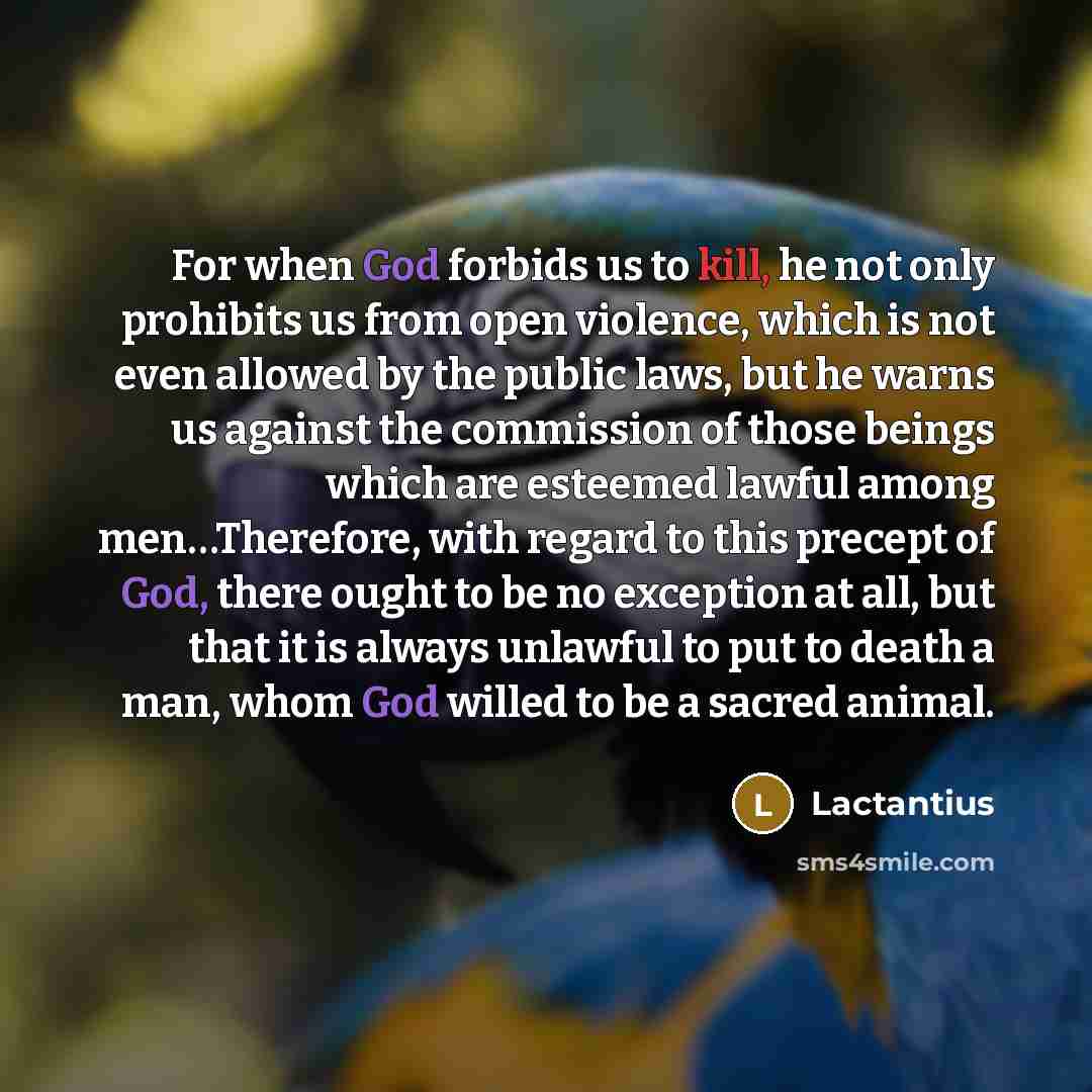 “For when God forbids us to kill, he not only prohibits us from open violence, which is not even allowed by the public laws, but he warns us against the commission of those beings which are esteemed lawful among men…Therefore, with regard to this precept of God, there ought to be no exception at…” quote by Lactantius
