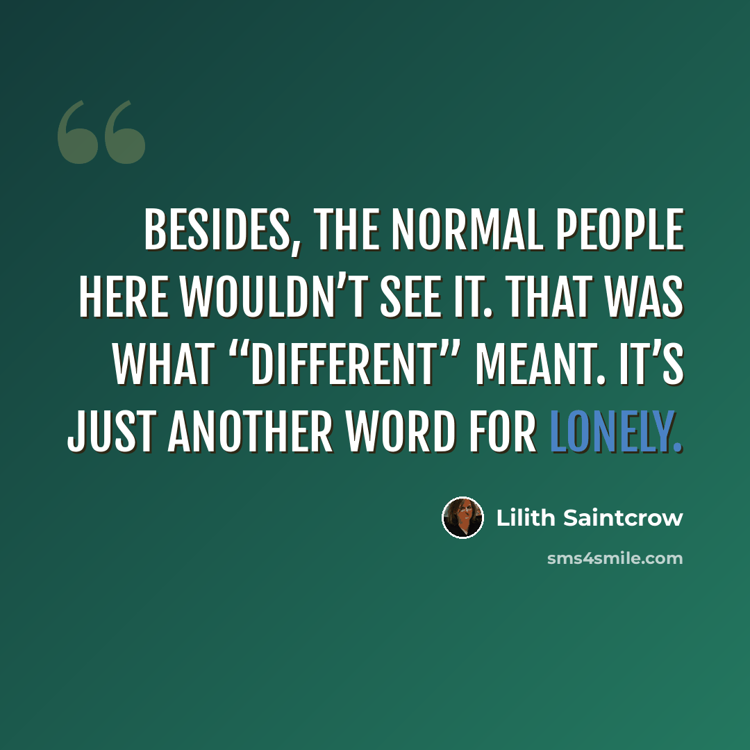 “Besides, the normal people here wouldn’t see it. That was what “different” meant. It’s just another word for lonely.” quote by Lilith Saintcrow