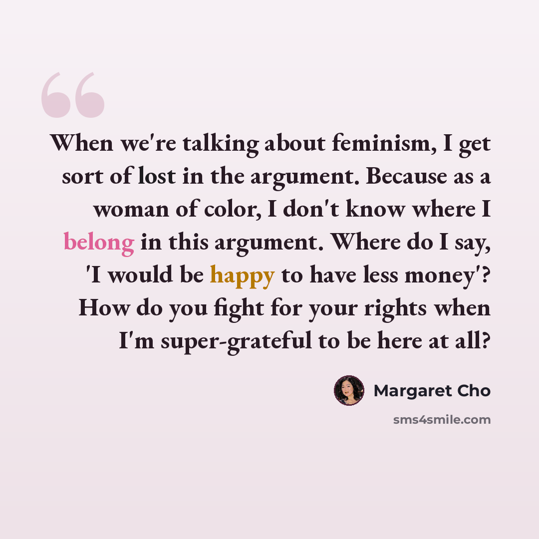 “When we're talking about feminism, I get sort of lost in the argument. Because as a woman of color, I don't know where I belong in this argument. Where do I say, 'I would be happy to have less money'? How do you fight for your rights when I'm super-grateful to be here at all?” quote by Margaret Cho