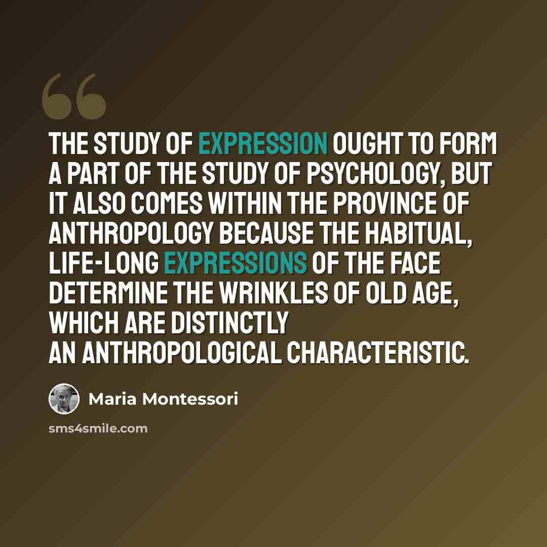 “The study of expression ought to form a part of the study of psychology, but it also comes within the province of anthropology because the habitual, life-long expressions of the face determine the wrinkles of old age, which are distinctly an anthropological characteristic.” quote by Maria Montessori