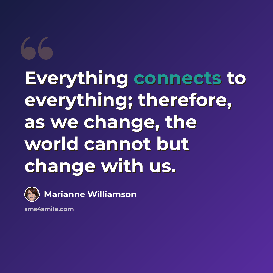 “Everything connects to everything; therefore, as we change, the world cannot but change with us.” quote by Marianne Williamson