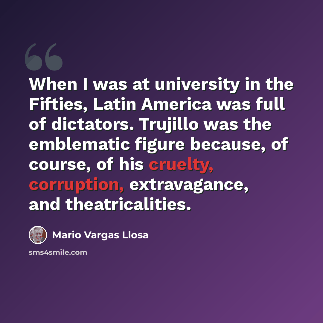 “When I was at university in the Fifties, Latin America was full of dictators. Trujillo was the emblematic figure because, of course, of his cruelty, corruption, extravagance, and theatricalities.” quote by Mario Vargas Llosa