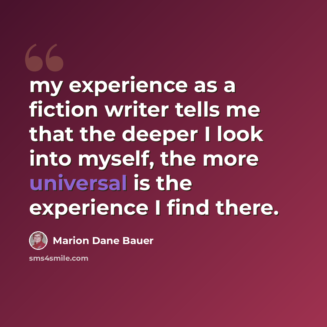 “my experience as a fiction writer tells me that the deeper I look into myself, the more universal is the experience I find there.” quote by Marion Dane Bauer