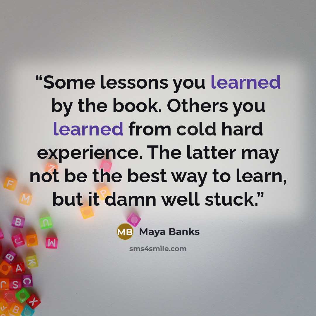 “Some lessons you learned by the book. Others you learned from cold hard experience. The latter may not be the best way to learn, but it damn well stuck.” quote by Maya Banks
