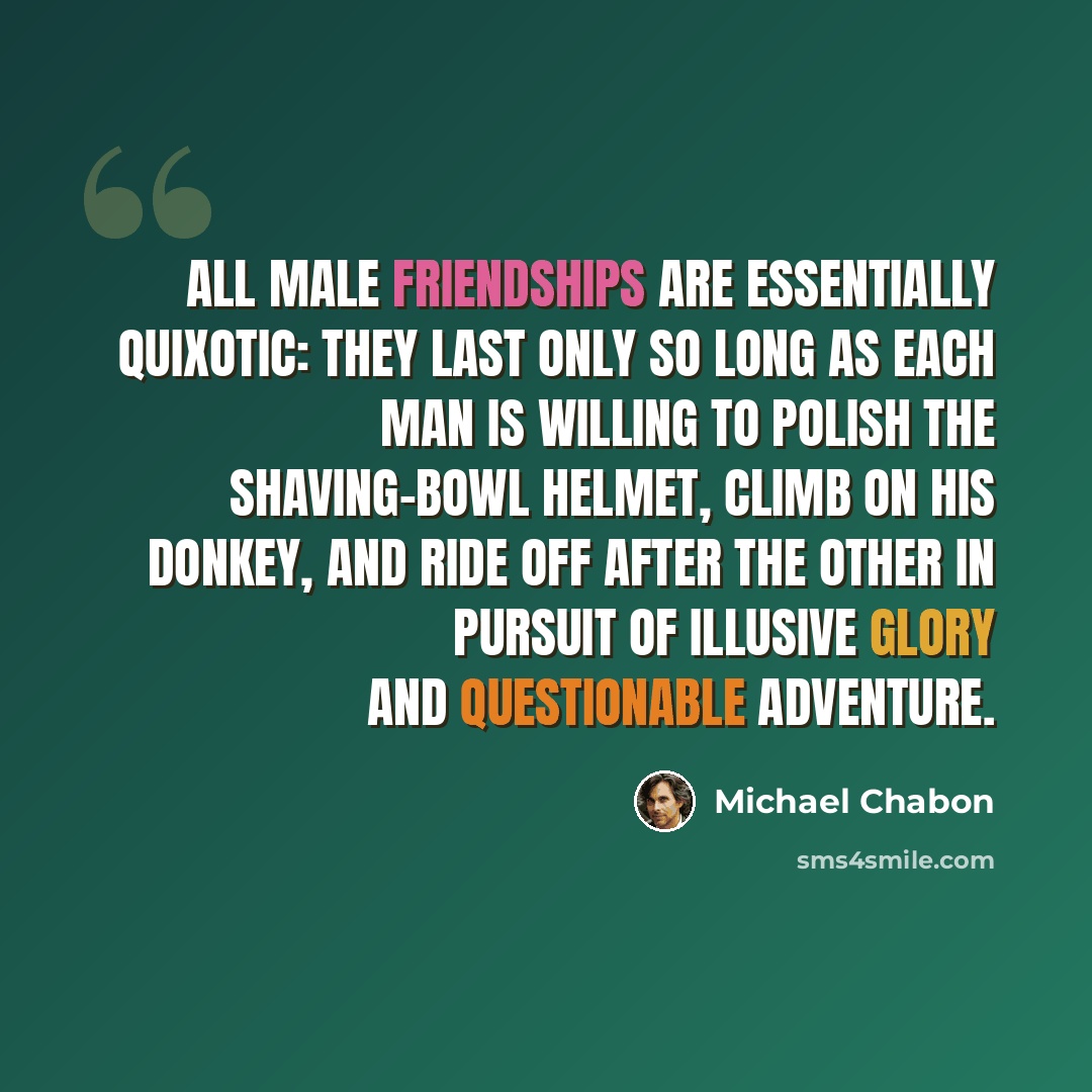 “All male friendships are essentially quixotic: they last only so long as each man is willing to polish the shaving-bowl helmet, climb on his donkey, and ride off after the other in pursuit of illusive glory and questionable adventure.” quote by Michael Chabon