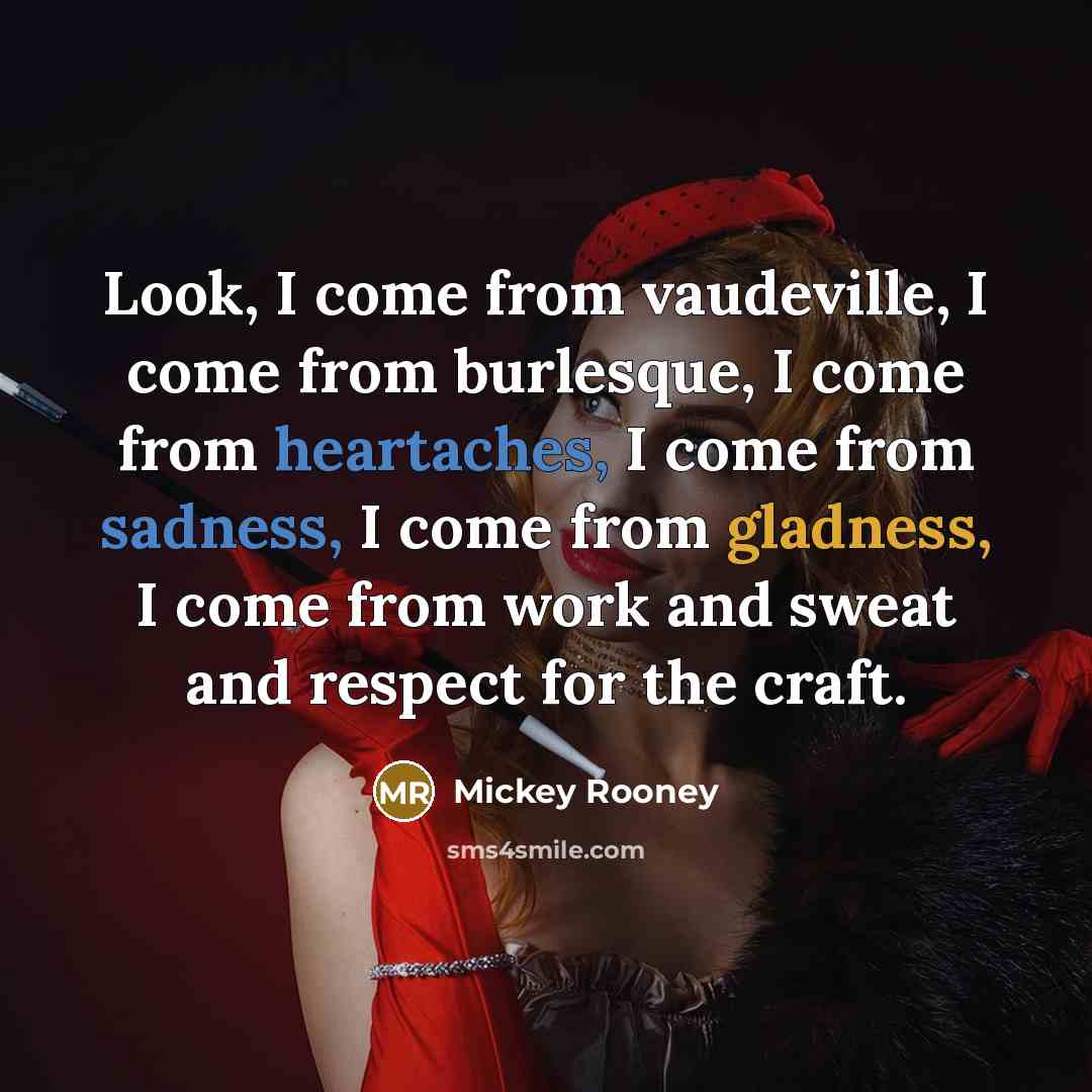 “Look, I come from vaudeville, I come from burlesque, I come from heartaches, I come from sadness, I come from gladness, I come from work and sweat and respect for the craft.” quote by Mickey Rooney