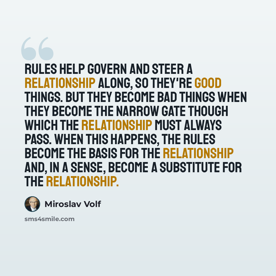 “Rules help govern and steer a relationship along, so they're good things. But they become bad things when they become the narrow gate though which the relationship must always pass. When this happens, the rules become the basis for the relationship and, in a sense, become a substitute for the…” quote by Miroslav Volf