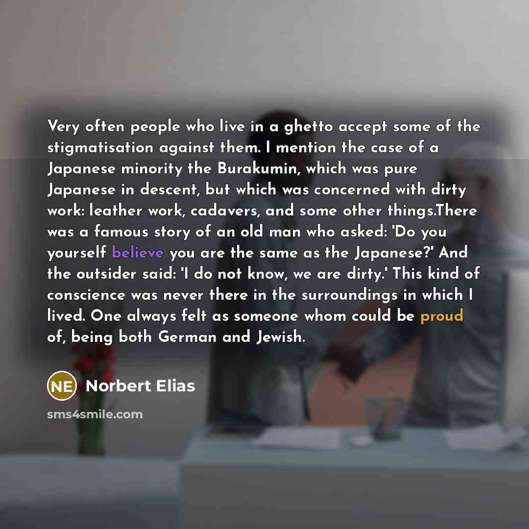 “Very often people who live in a ghetto accept some of the stigmatisation against them. I mention the case of a Japanese minority the Burakumin, which was pure Japanese in descent, but which was concerned with dirty work: leather work, cadavers, and some other things.There was a famous story of an…” quote by Norbert Elias