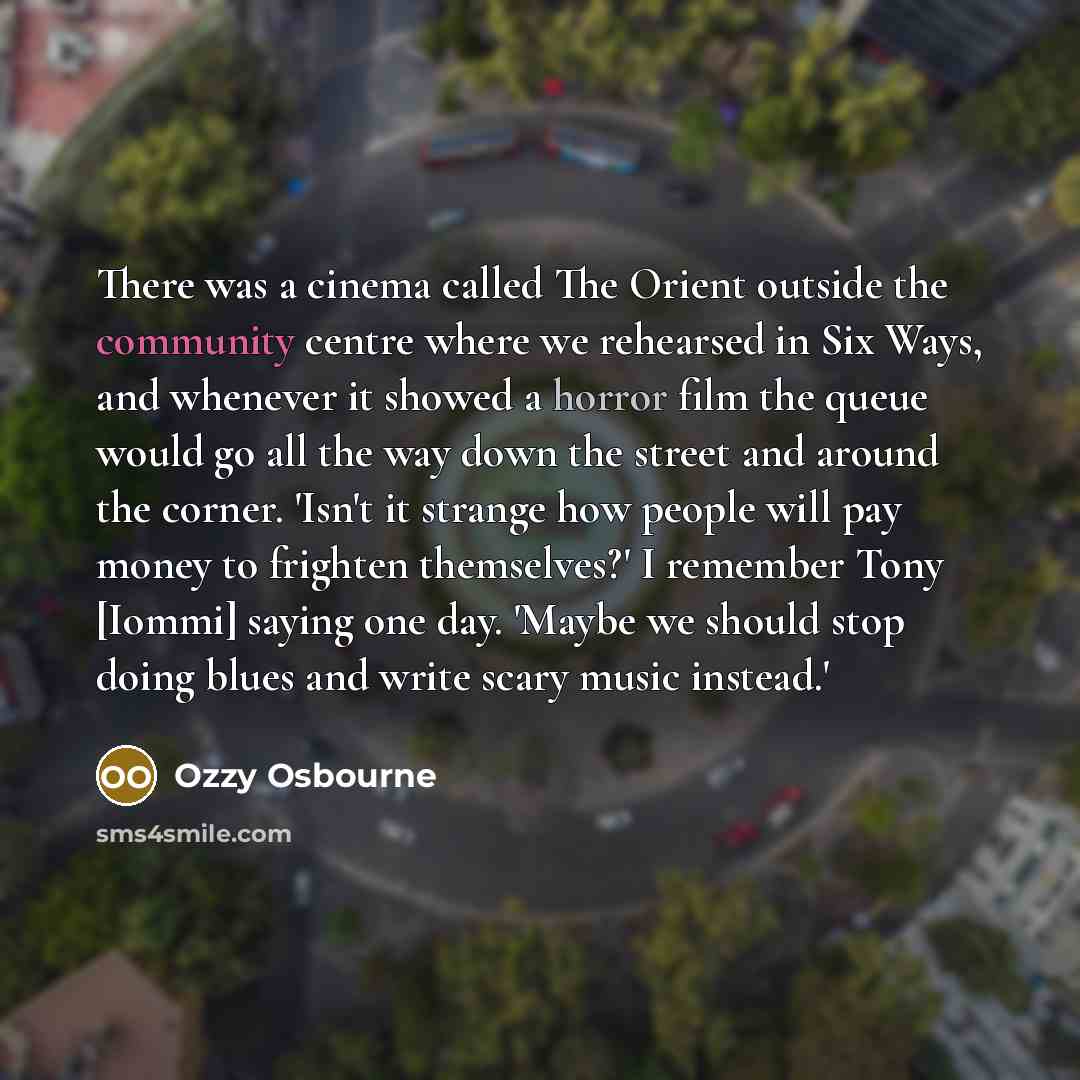 “There was a cinema called The Orient outside the community centre where we rehearsed in Six Ways, and whenever it showed a horror film the queue would go all the way down the street and around the corner. 'Isn't it strange how people will pay money to frighten themselves?' I remember Tony [Iommi]…” quote by Ozzy Osbourne