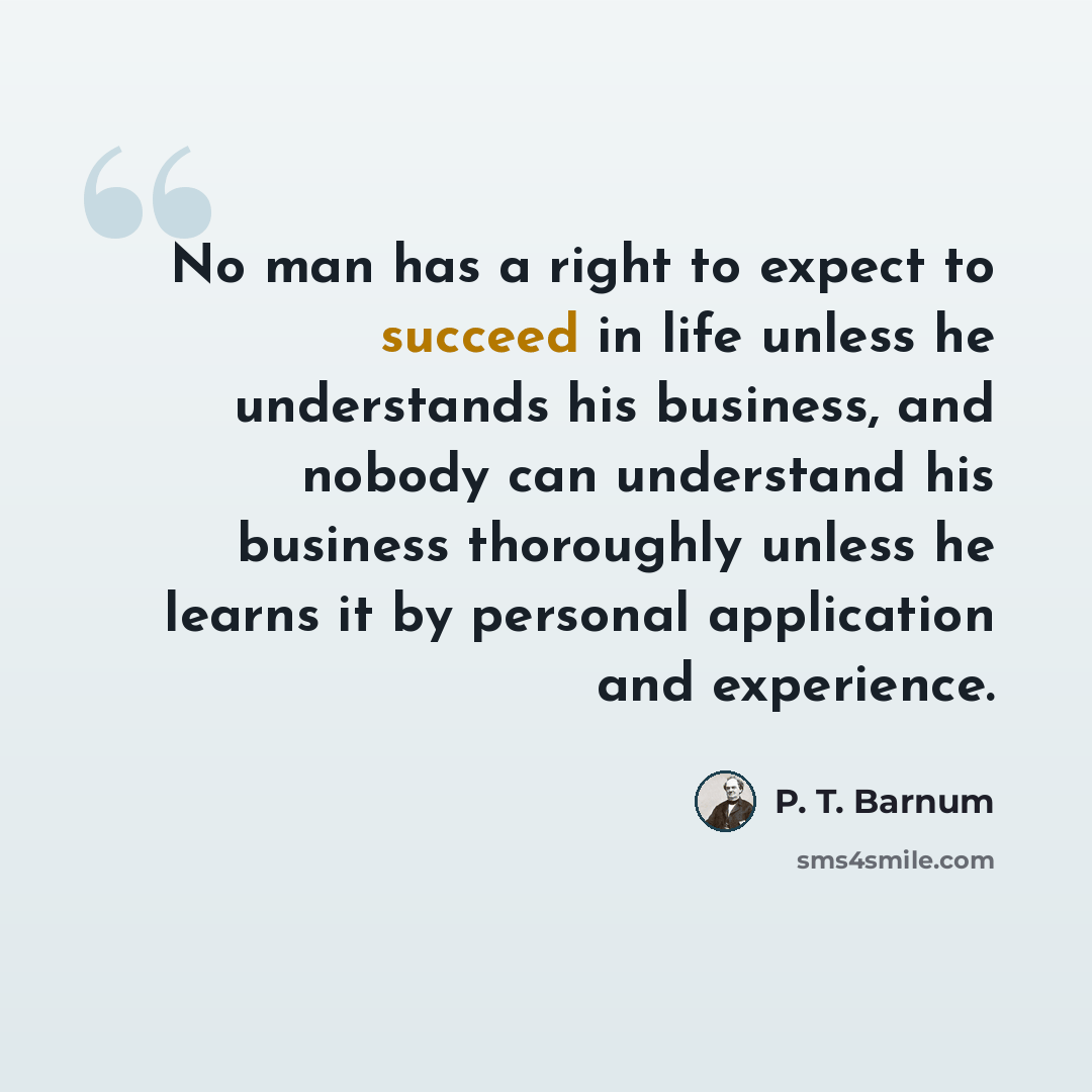 “No man has a right to expect to succeed in life unless he understands his business, and nobody can understand his business thoroughly unless he learns it by personal application and experience.” quote by P. T. Barnum