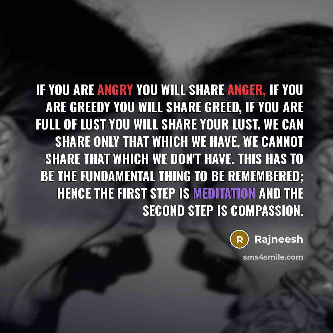 “If you are angry you will share anger, if you are greedy you will share greed, if you are full of lust you will share your lust. We can share only that which we have, we cannot share that which we don't have. This has to be the fundamental thing to be remembered; hence the first step is meditation…” quote by Rajneesh