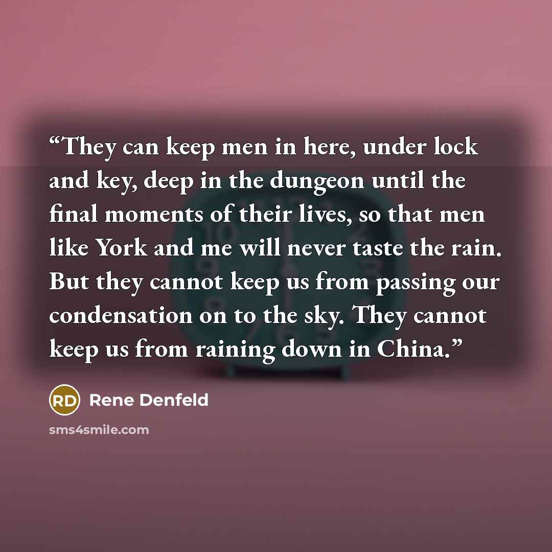 “They can keep men in here, under lock and key, deep in the dungeon until the final moments of their lives, so that men like York and me will never taste the rain. But they cannot keep us from passing our condensation on to the sky. They cannot keep us from raining down in China.” quote by Rene Denfeld