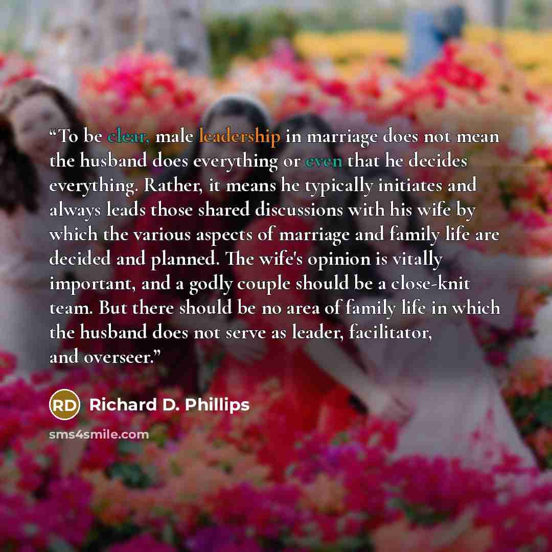 “To be clear, male leadership in marriage does not mean the husband does everything or even that he decides everything. Rather, it means he typically initiates and always leads those shared discussions with his wife by which the various aspects of marriage and family life are decided and planned…” quote by Richard D. Phillips