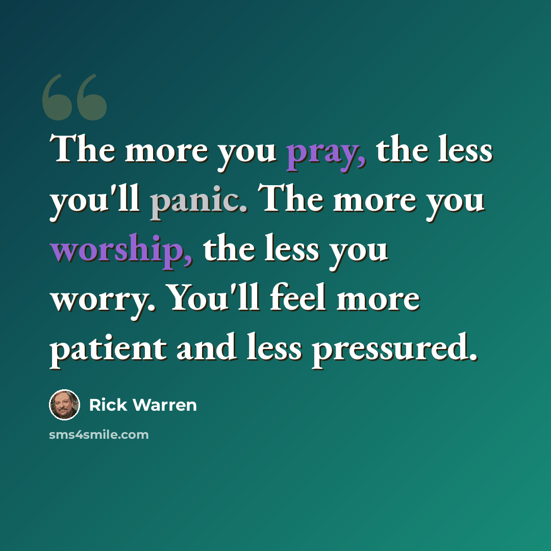 “The more you pray, the less you'll panic. The more you worship, the less you worry. You'll feel more patient and less pressured.” quote by Rick Warren