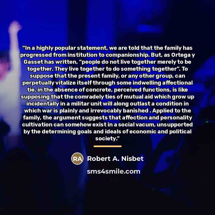 “In a highly popular statement, we are told that the family has progressed from institution to companionship. But, as Ortega y Gasset has written, “people do not live together merely to be together. They live together to do something together”. To suppose that the present family, or any other…” quote by Robert A. Nisbet