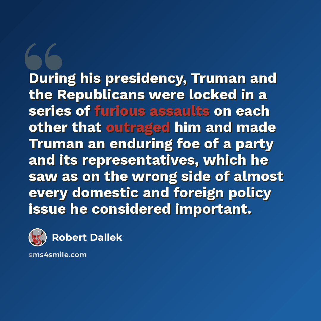 “During his presidency, Truman and the Republicans were locked in a series of furious assaults on each other that outraged him and made Truman an enduring foe of a party and its representatives, which he saw as on the wrong side of almost every domestic and foreign policy issue he considered…” quote by Robert Dallek