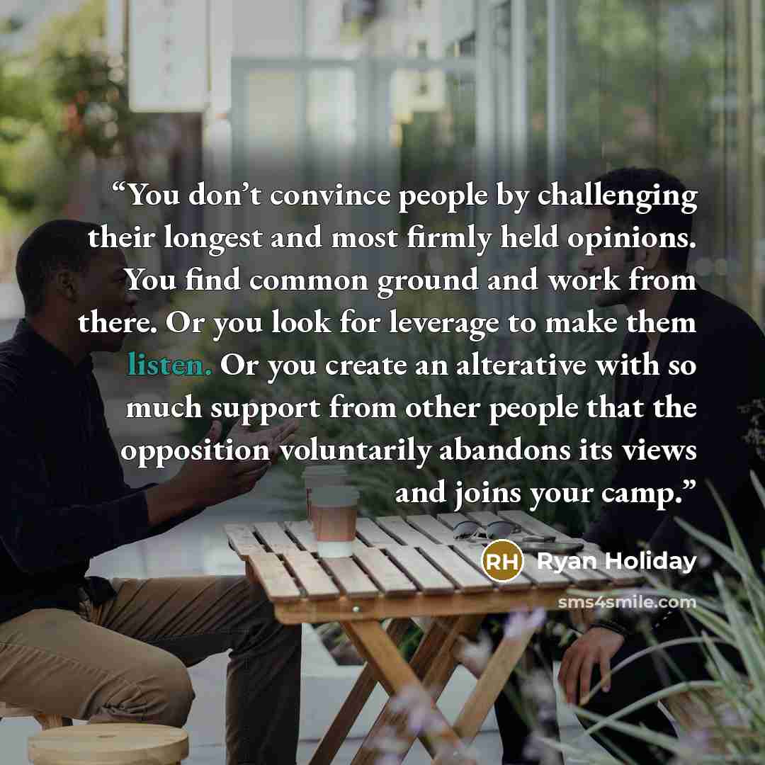 “You don’t convince people by challenging their longest and most firmly held opinions. You find common ground and work from there. Or you look for leverage to make them listen. Or you create an alterative with so much support from other people that the opposition voluntarily abandons its views and…” quote by Ryan Holiday