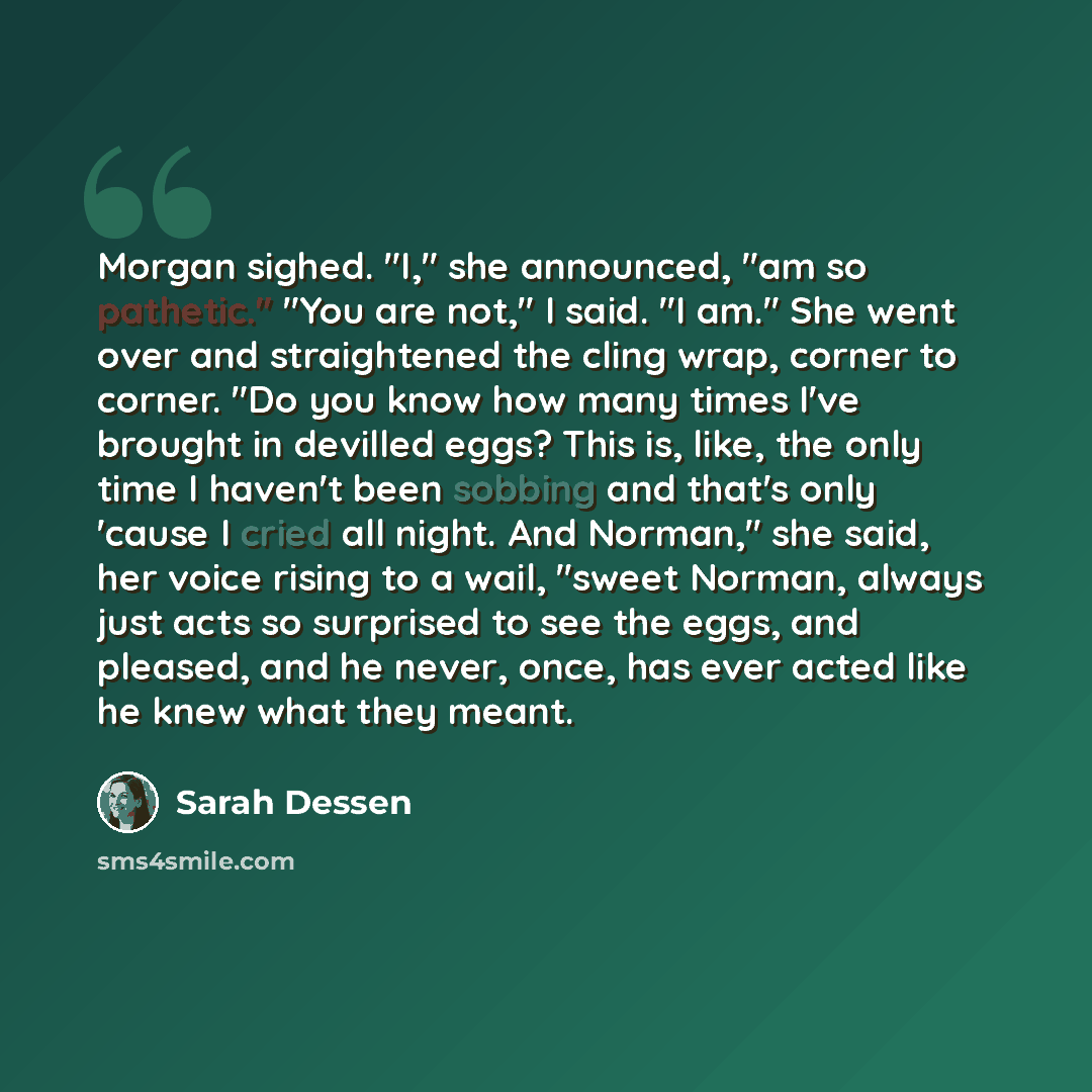 “Morgan sighed. "I," she announced, "am so pathetic." "You are not," I said. "I am." She went over and straightened the cling wrap, corner to corner. "Do you know how many times I've brought in devilled eggs? This is, like, the only time I haven't been sobbing and that's only 'cause I cried all…” quote by Sarah Dessen