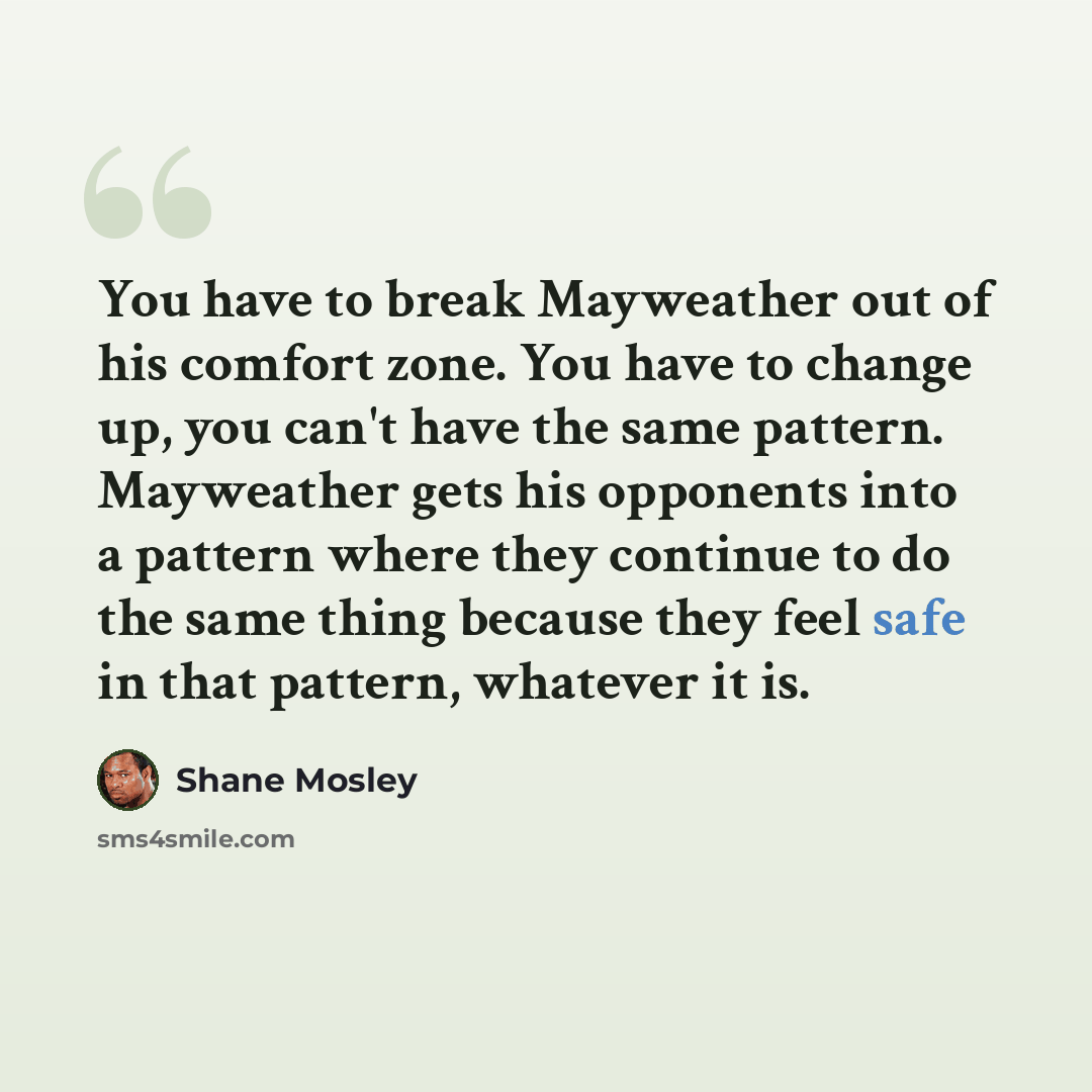 “You have to break Mayweather out of his comfort zone. You have to change up, you can't have the same pattern. Mayweather gets his opponents into a pattern where they continue to do the same thing because they feel safe in that pattern, whatever it is.” quote by Shane Mosley