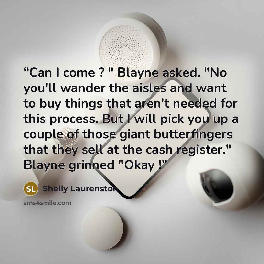 “Can I come ? " Blayne asked. "No you'll wander the aisles and want to buy things that aren't needed for this process. But I will pick you up a couple of those giant butterfingers that they sell at the cash register." Blayne grinned "Okay !” quote by Shelly Laurenston