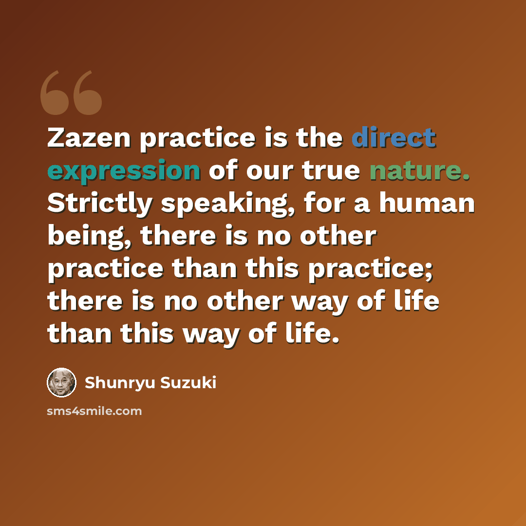 “Zazen practice is the direct expression of our true nature. Strictly speaking, for a human being, there is no other practice than this practice; there is no other way of life than this way of life.” quote by Shunryu Suzuki