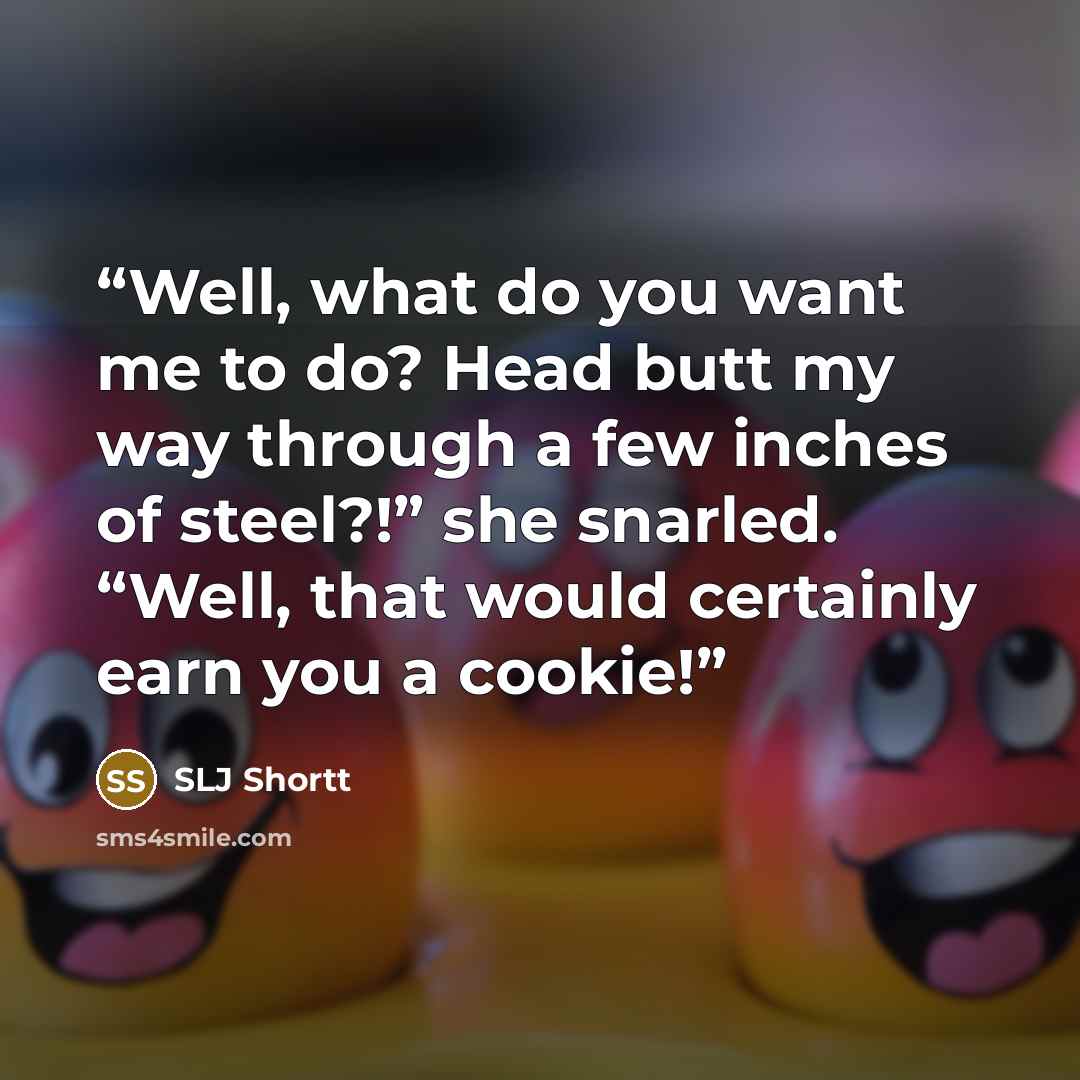 “Well, what do you want me to do? Head butt my way through a few inches of steel?!” she snarled. “Well, that would certainly earn you a cookie!” quote by SLJ Shortt