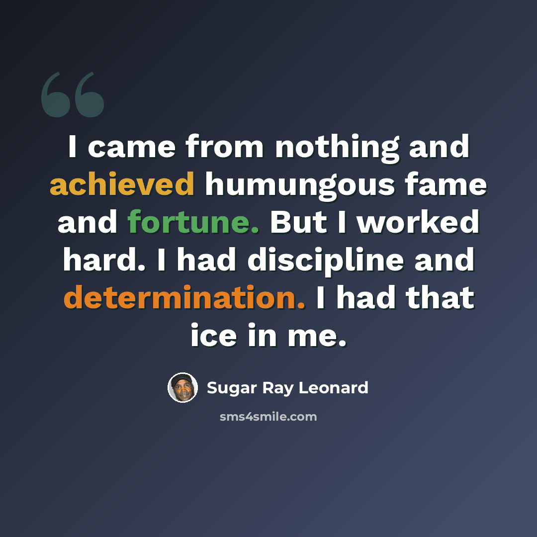 “I came from nothing and achieved humungous fame and fortune. But I worked hard. I had discipline and determination. I had that ice in me.” quote by Sugar Ray Leonard