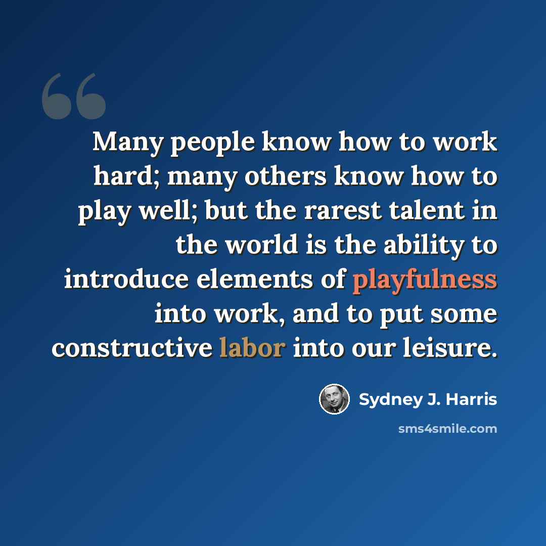 “Many people know how to work hard; many others know how to play well; but the rarest talent in the world is the ability to introduce elements of playfulness into work, and to put some constructive labor into our leisure.” quote by Sydney J. Harris