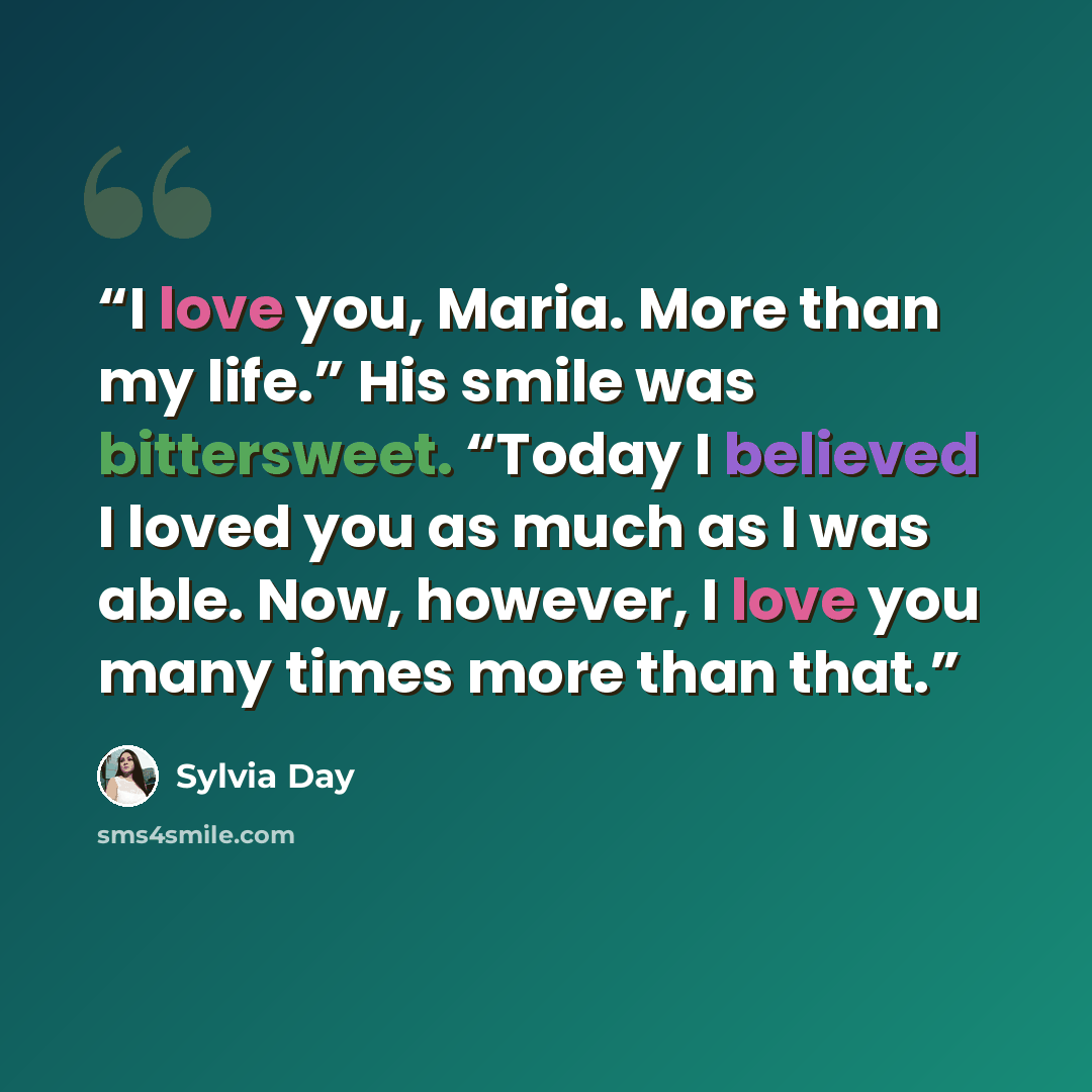 “I love you, Maria. More than my life.” His smile was bittersweet. “Today I believed I loved you as much as I was able. Now, however, I love you many times more than that.” quote by Sylvia Day