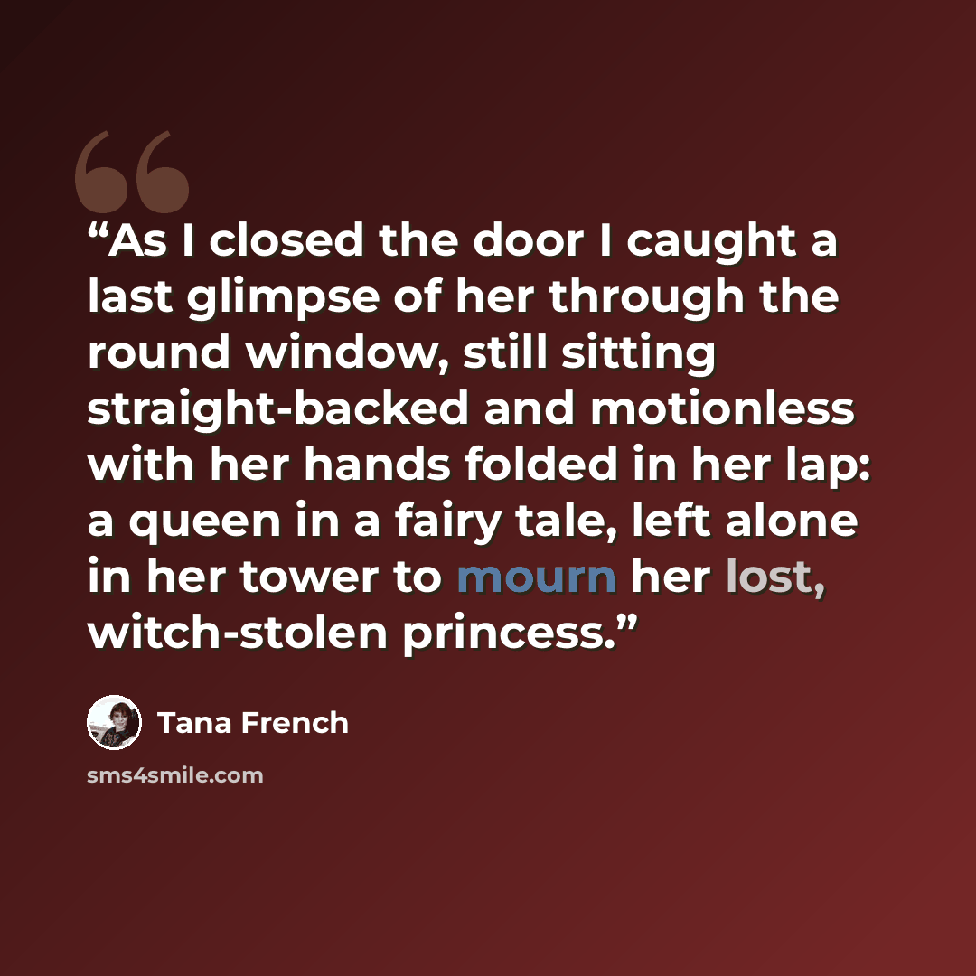 “As I closed the door I caught a last glimpse of her through the round window, still sitting straight-backed and motionless with her hands folded in her lap: a queen in a fairy tale, left alone in her tower to mourn her lost, witch-stolen princess.” quote by Tana French