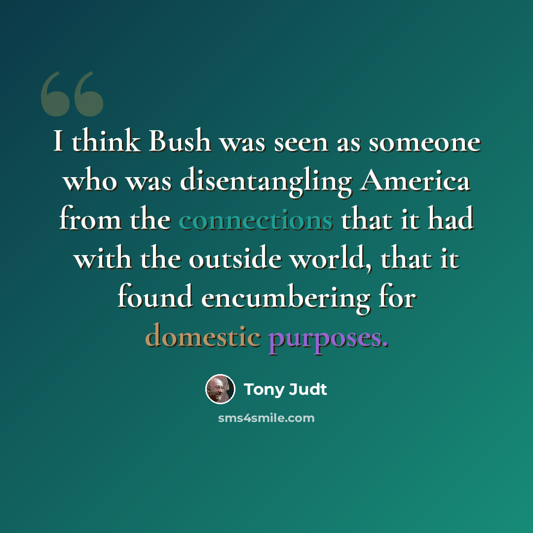 “I think Bush was seen as someone who was disentangling America from the connections that it had with the outside world, that it found encumbering for domestic purposes.” quote by Tony Judt