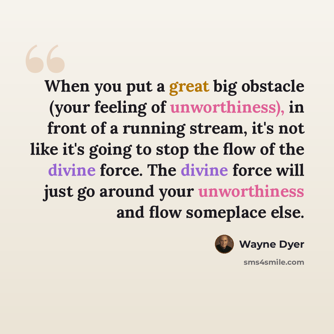 “When you put a great big obstacle (your feeling of unworthiness), in front of a running stream, it's not like it's going to stop the flow of the divine force. The divine force will just go around your unworthiness and flow someplace else.” quote by Wayne Dyer
