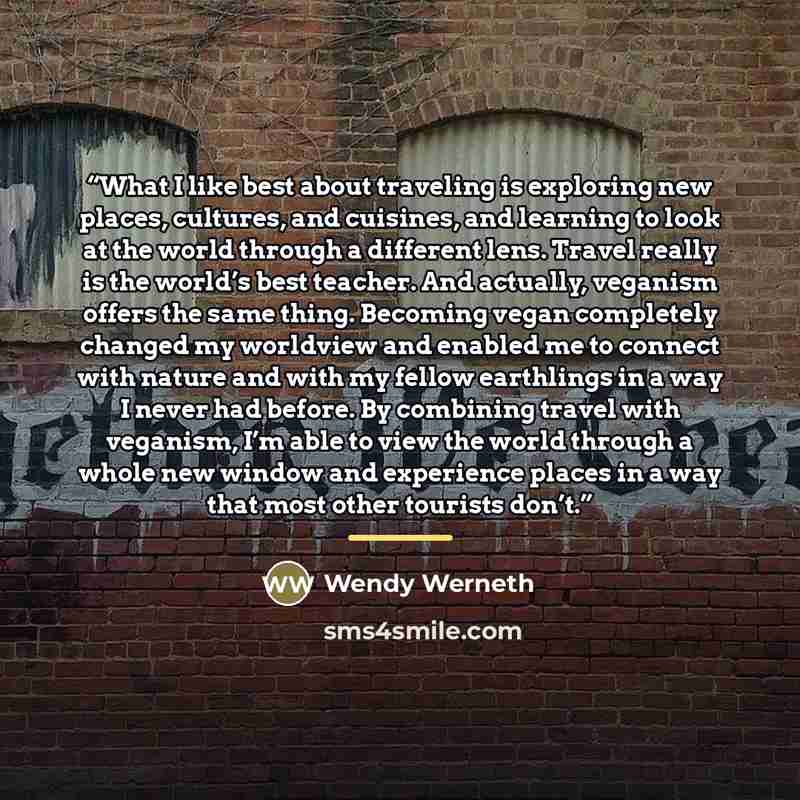“What I like best about traveling is exploring new places, cultures, and cuisines, and learning to look at the world through a different lens. Travel really is the world’s best teacher. And actually, veganism offers the same thing. Becoming vegan completely changed my worldview and enabled me to…” quote by Wendy Werneth