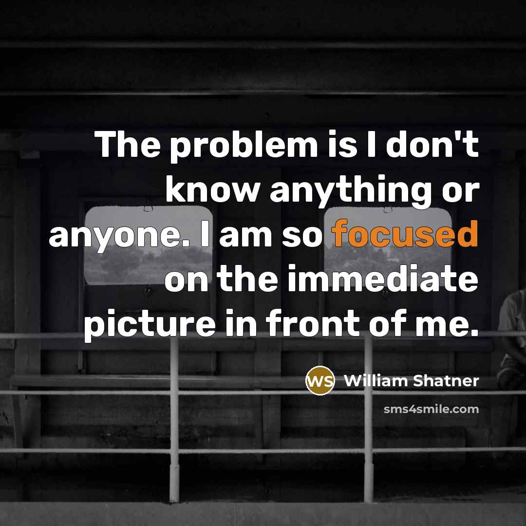 “The problem is I don't know anything or anyone. I am so focused on the immediate picture in front of me.” quote by William Shatner