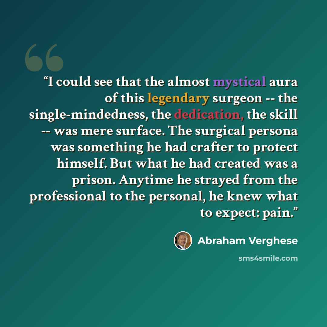 “I could see that the almost mystical aura of this legendary surgeon -- the single-mindedness, the dedication, the skill -- was mere surface. The surgical persona was something he had crafter to protect himself. But what he had created was a prison. Anytime he strayed from the professional to the…” quote by Abraham Verghese