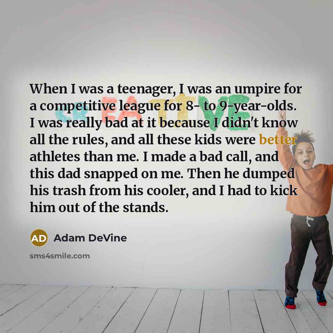 “When I was a teenager, I was an umpire for a competitive league for 8- to 9-year-olds. I was really bad at it because I didn't know all the rules, and all these kids were better athletes than me. I made a bad call, and this dad snapped on me. Then he dumped his trash from his cooler, and I had to…” quote by Adam DeVine