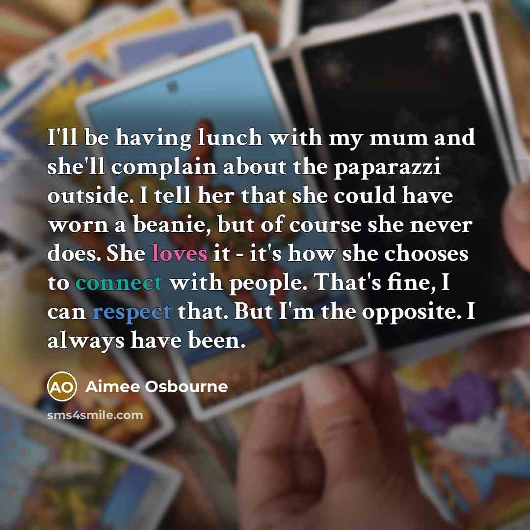 “I'll be having lunch with my mum and she'll complain about the paparazzi outside. I tell her that she could have worn a beanie, but of course she never does. She loves it - it's how she chooses to connect with people. That's fine, I can respect that. But I'm the opposite. I always have been.” quote by Aimee Osbourne