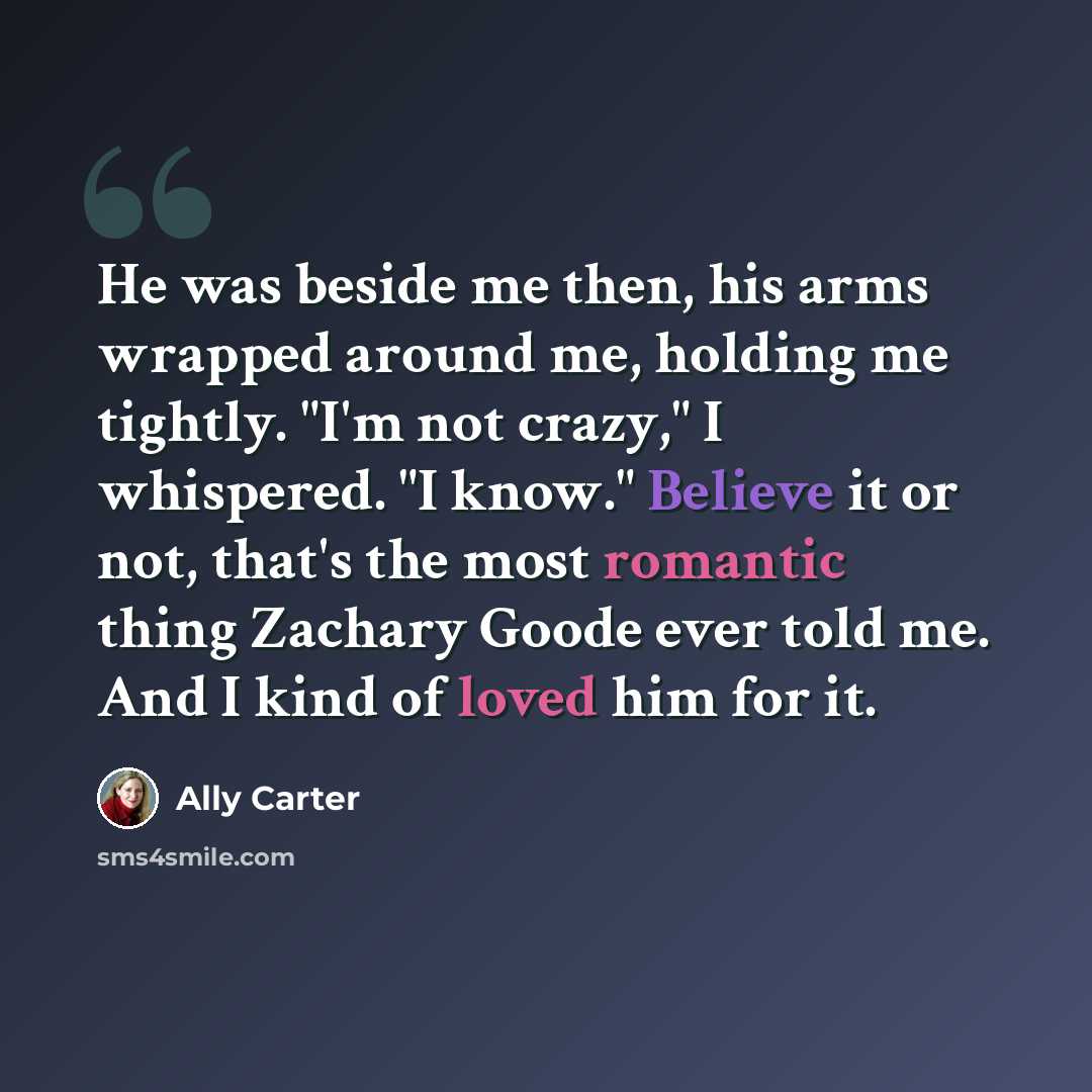 “He was beside me then, his arms wrapped around me, holding me tightly. "I'm not crazy," I whispered. "I know." Believe it or not, that's the most romantic thing Zachary Goode ever told me. And I kind of loved him for it.” quote by Ally Carter