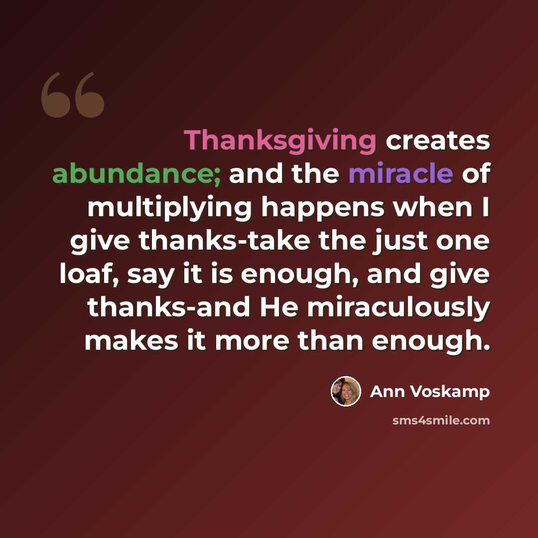 “Thanksgiving creates abundance; and the miracle of multiplying happens when I give thanks-take the just one loaf, say it is enough, and give thanks-and He miraculously makes it more than enough.” quote by Ann Voskamp