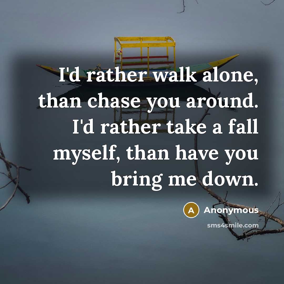 “I'd rather walk alone, than chase you around. I'd rather take a fall myself, than have you bring me down.” quote by Anonymous