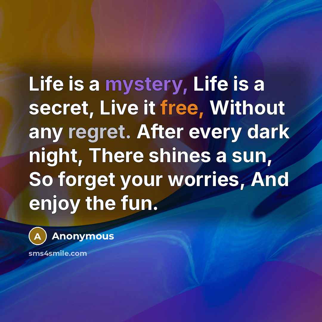 “Life is a mystery, Life is a secret, Live it free, Without any regret. After every dark night, There shines a sun, So forget your worries, And enjoy the fun.” quote by Anonymous