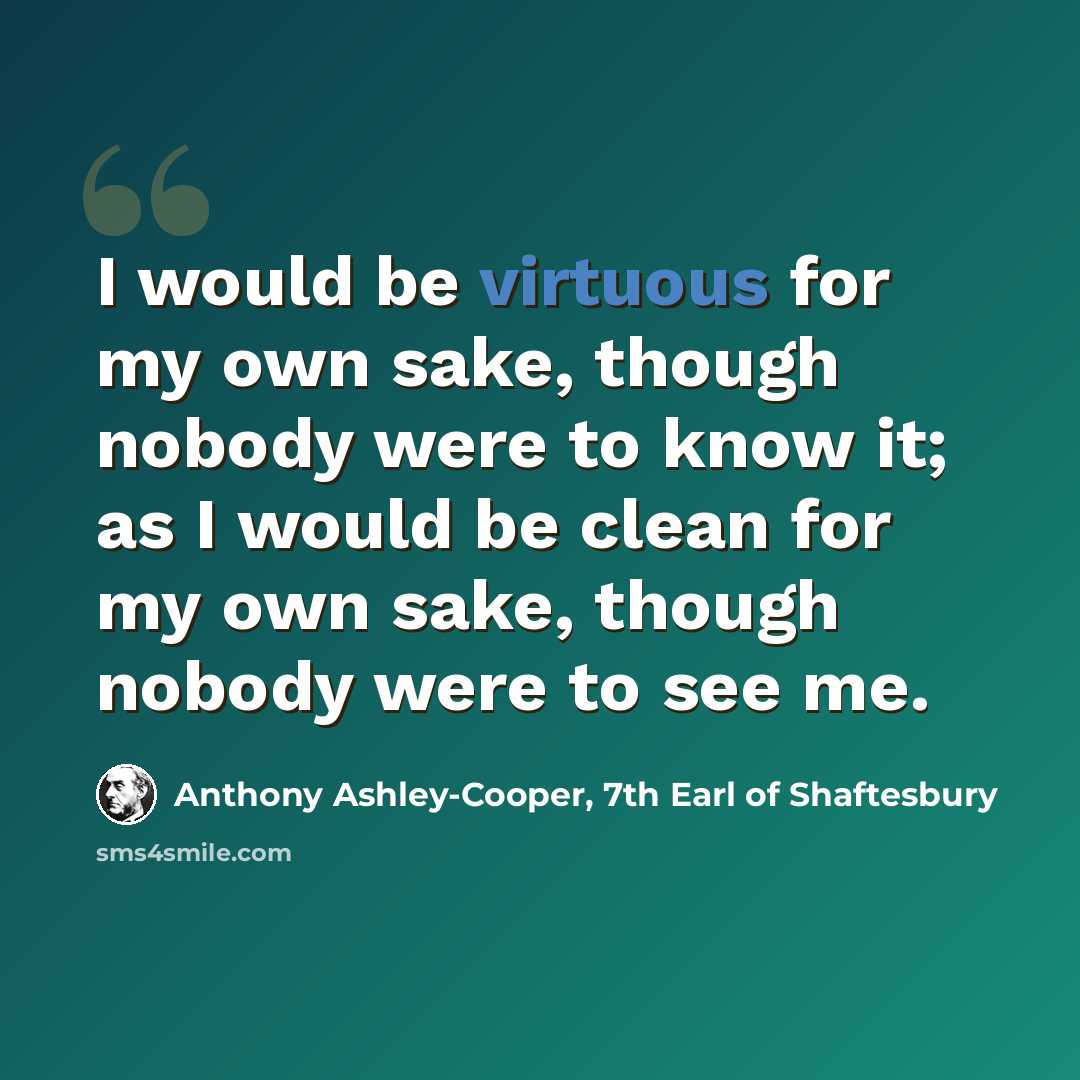 “I would be virtuous for my own sake, though nobody were to know it; as I would be clean for my own sake, though nobody were to see me.” quote by Anthony Ashley-Cooper, 7th Earl of Shaftesbury