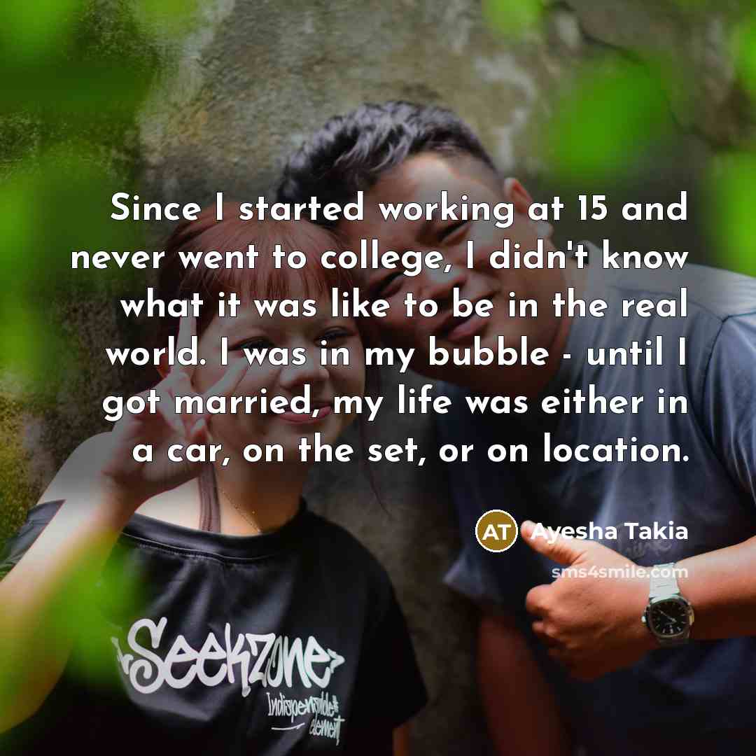 “Since I started working at 15 and never went to college, I didn't know what it was like to be in the real world. I was in my bubble - until I got married, my life was either in a car, on the set, or on location.” quote by Ayesha Takia