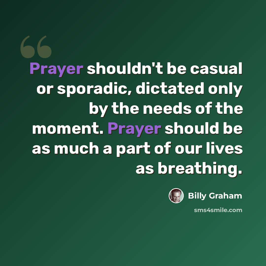 “Prayer shouldn't be casual or sporadic, dictated only by the needs of the moment. Prayer should be as much a part of our lives as breathing.” quote by Billy Graham